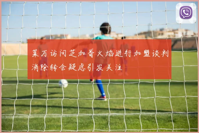 莱万访问芝加哥火焰进行加盟谈判消除转会疑虑引发关注