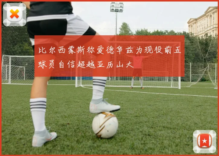 比尔西蒙斯称爱德华兹为现役前五球员自信超越亚历山大