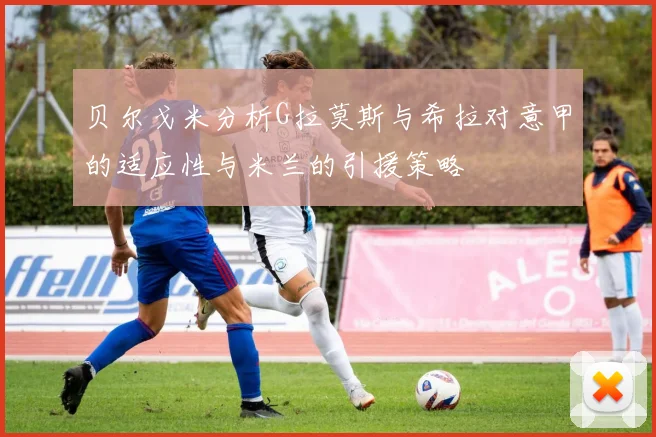 贝尔戈米分析G拉莫斯与希拉对意甲的适应性与米兰的引援策略