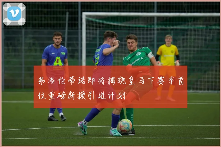 弗洛伦蒂诺即将揭晓皇马下赛季首位重磅新援引进计划