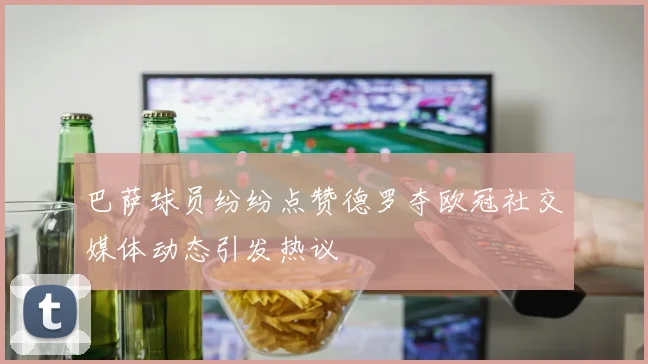 巴萨球员纷纷点赞德罗夺欧冠社交媒体动态引发热议
