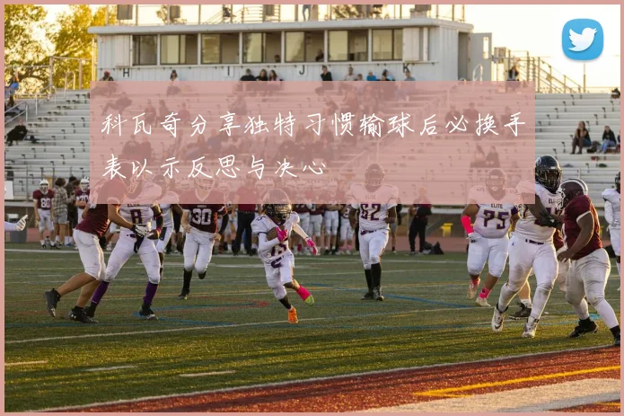 科瓦奇分享独特习惯输球后必换手表以示反思与决心