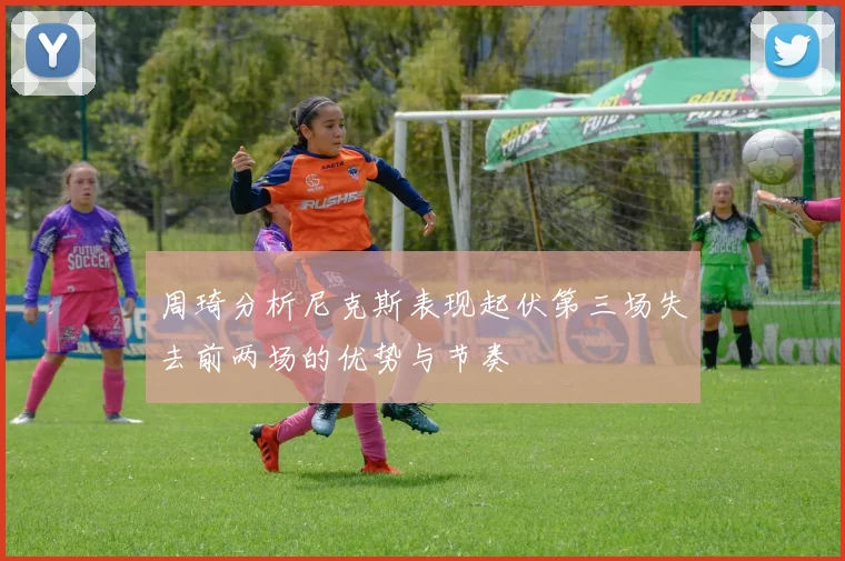 周琦分析尼克斯表现起伏第三场失去前两场的优势与节奏