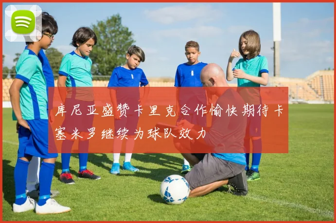 库尼亚盛赞卡里克合作愉快期待卡塞米罗继续为球队效力