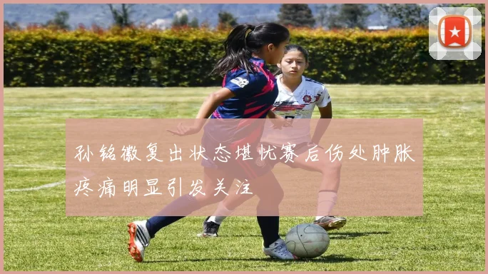 孙铭徽复出状态堪忧赛后伤处肿胀疼痛明显引发关注