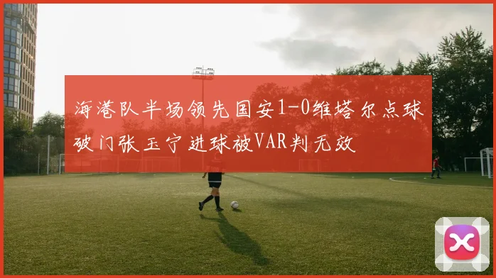 海港队半场领先国安1-0维塔尔点球破门张玉宁进球被VAR判无效