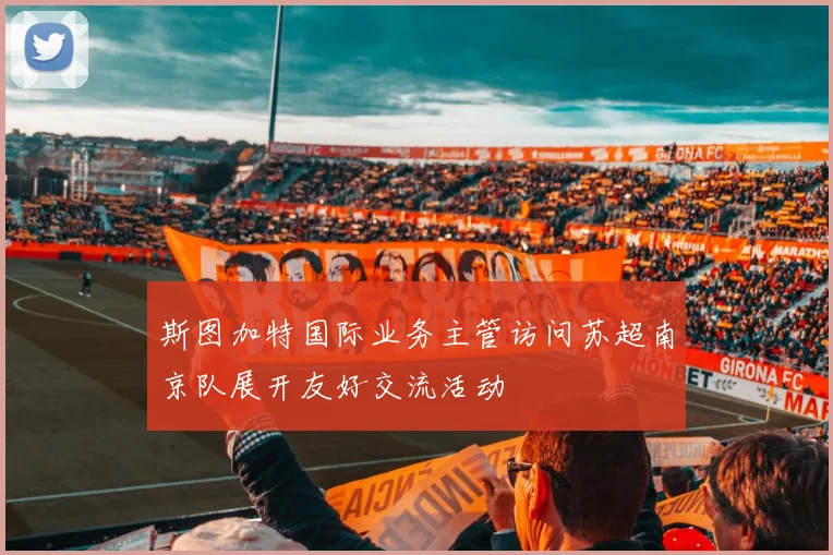 斯图加特国际业务主管访问苏超南京队展开友好交流活动