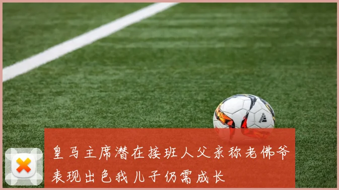 皇马主席潜在接班人父亲称老佛爷表现出色我儿子仍需成长