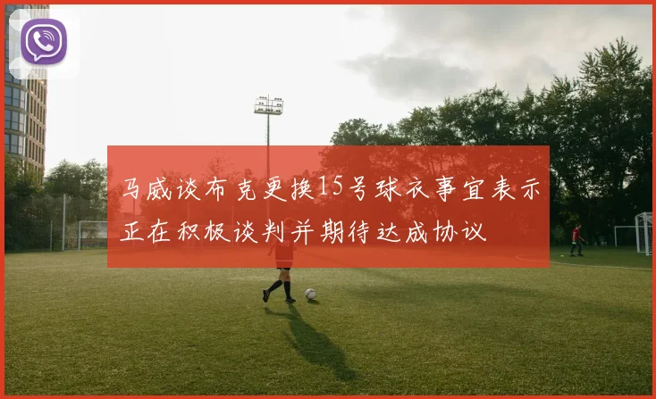 马威谈布克更换15号球衣事宜表示正在积极谈判并期待达成协议