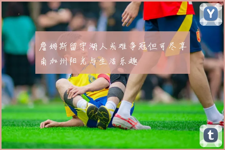 詹姆斯留守湖人或难争冠但可尽享南加州阳光与生活乐趣