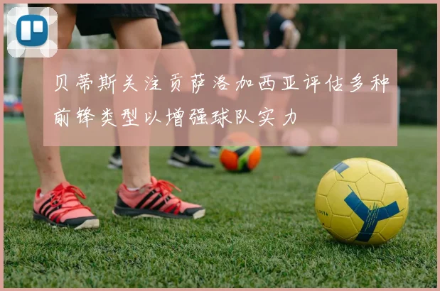 贝蒂斯关注贡萨洛加西亚评估多种前锋类型以增强球队实力