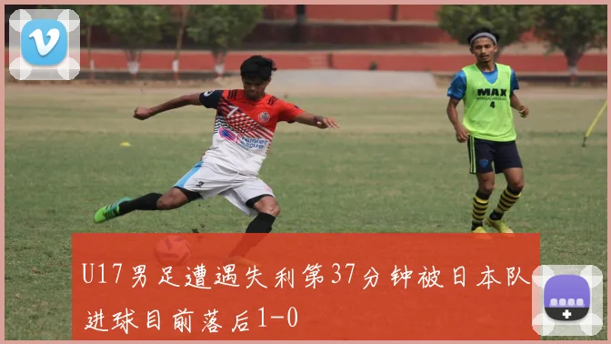 U17男足遭遇失利第37分钟被日本队进球目前落后1-0