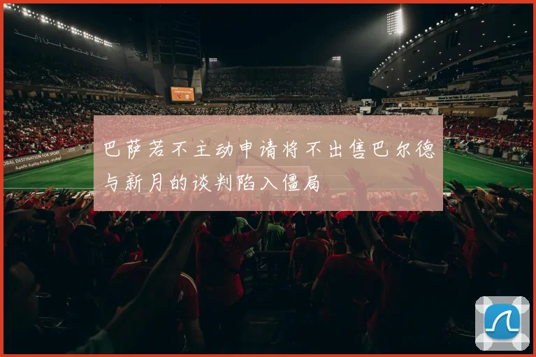巴萨若不主动申请将不出售巴尔德与新月的谈判陷入僵局