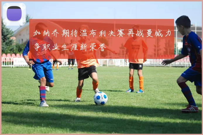 加纳乔期待温布利决赛再战曼城力争职业生涯新荣誉