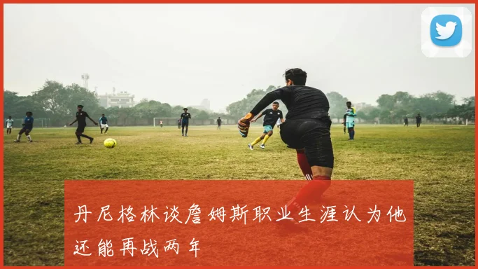 丹尼格林谈詹姆斯职业生涯认为他还能再战两年