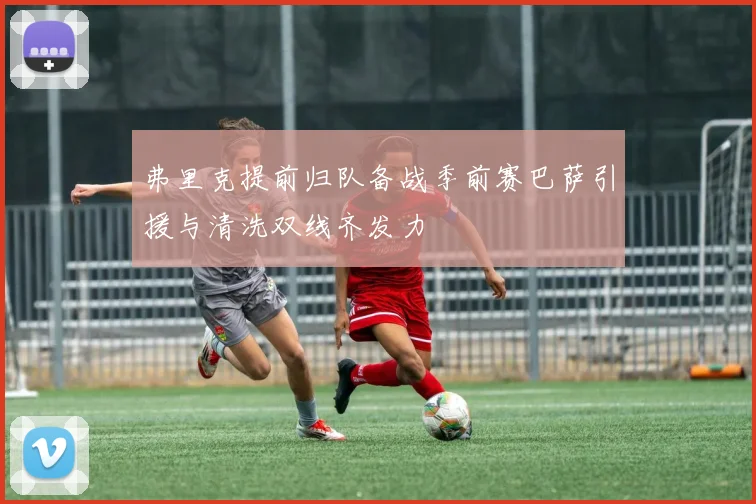 弗里克提前归队备战季前赛巴萨引援与清洗双线齐发力