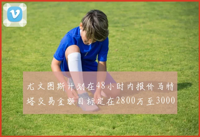 尤文图斯计划在48小时内报价马特塔交易金额目标定在2800万至3000万欧元