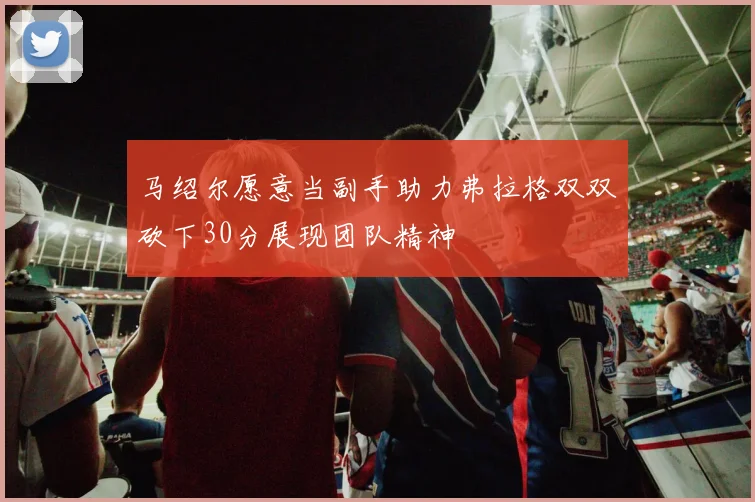 马绍尔愿意当副手助力弗拉格双双砍下30分展现团队精神