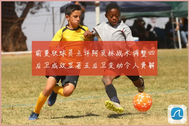 前曼联球员点评阿莫林战术调整四后卫成效显著五后卫变动令人费解