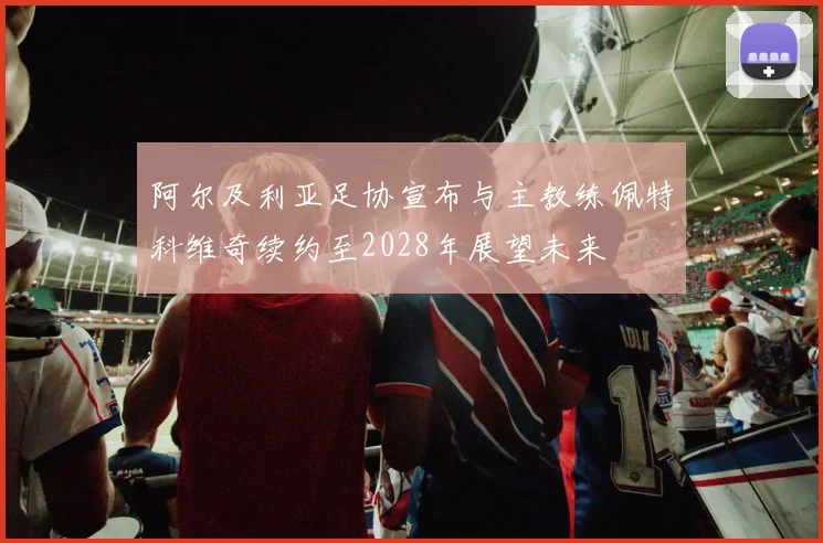 阿尔及利亚足协宣布与主教练佩特科维奇续约至2028年展望未来