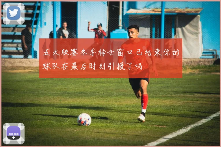 五大联赛冬季转会窗口已结束你的球队在最后时刻引援了吗