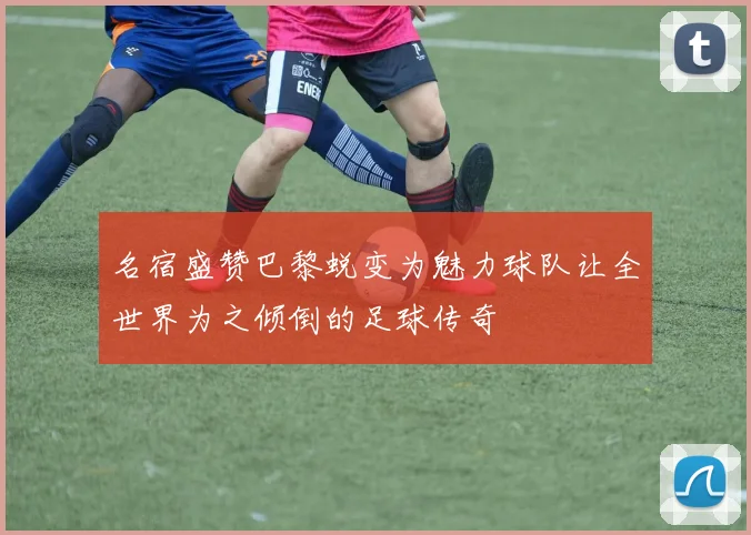名宿盛赞巴黎蜕变为魅力球队让全世界为之倾倒的足球传奇