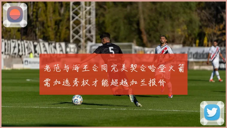 老范与海王合同完美契合哈登火箭需加选秀权才能超越加兰报价