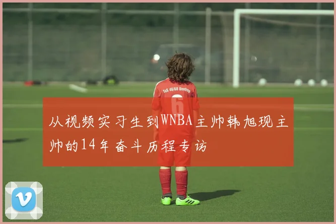 从视频实习生到WNBA主帅韩旭现主帅的14年奋斗历程专访
