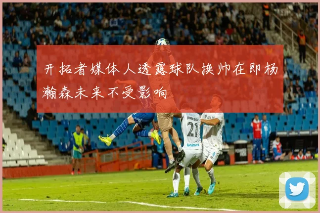 开拓者媒体人透露球队换帅在即杨瀚森未来不受影响