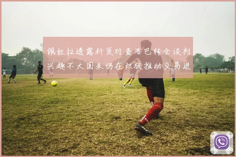 佩杜拉透露科莫对查洛巴转会谈判兴趣不大国米仍在积极推动交易进程
